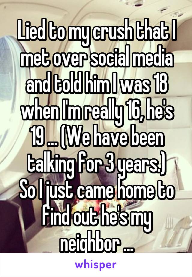Lied to my crush that I met over social media and told him I was 18 when I'm really 16, he's 19 ... (We have been talking for 3 years.)
So I just came home to find out he's my neighbor ...