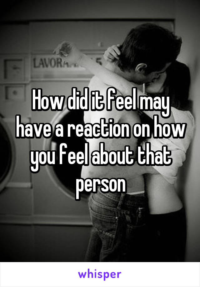 How did it feel may have a reaction on how you feel about that person