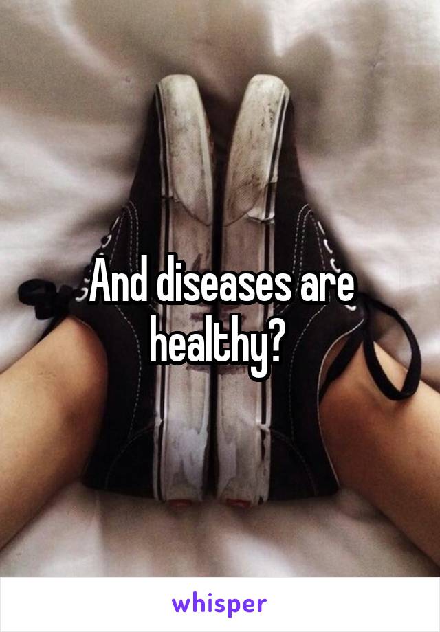 And diseases are healthy? 