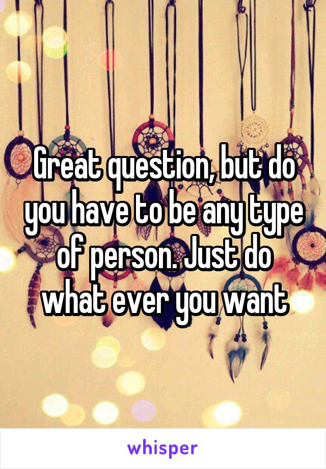 Great question, but do you have to be any type of person. Just do what ever you want