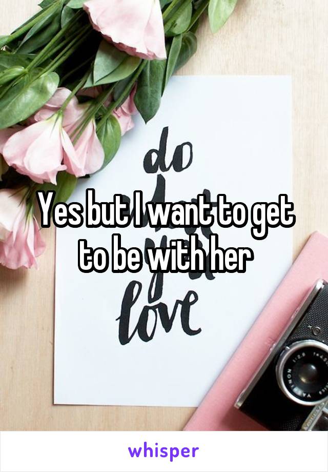 Yes but I want to get to be with her