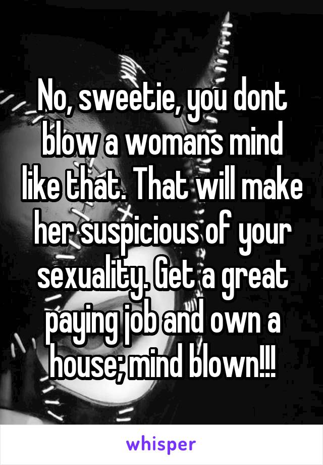 No, sweetie, you dont blow a womans mind like that. That will make her suspicious of your sexuality. Get a great paying job and own a house; mind blown!!!