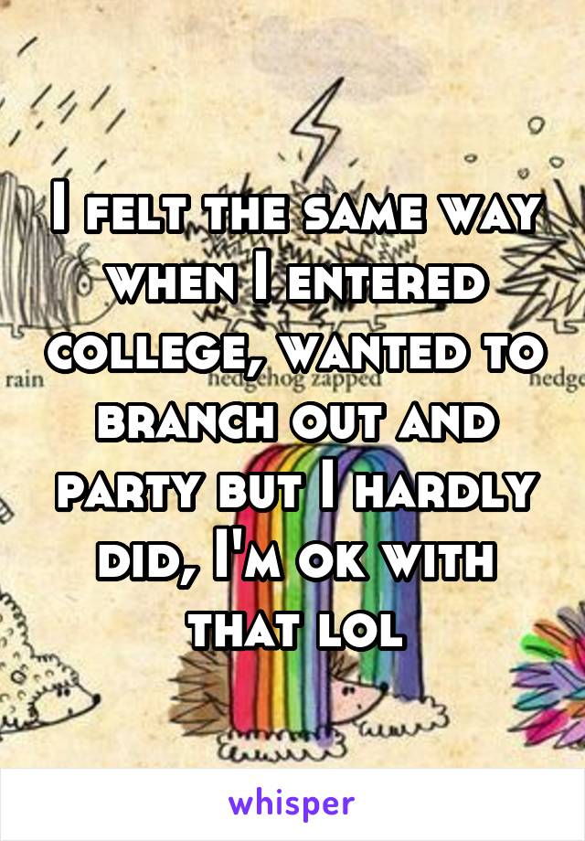 I felt the same way when I entered college, wanted to branch out and party but I hardly did, I'm ok with that lol