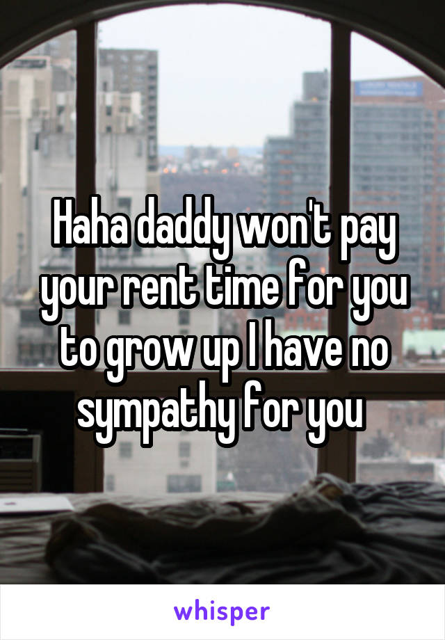 Haha daddy won't pay your rent time for you to grow up I have no sympathy for you 