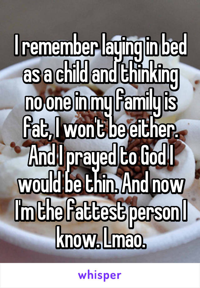 I remember laying in bed as a child and thinking no one in my family is fat, I won't be either. And I prayed to God I would be thin. And now I'm the fattest person I know. Lmao.