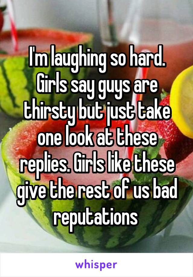 I'm laughing so hard. Girls say guys are thirsty but just take one look at these replies. Girls like these give the rest of us bad reputations 