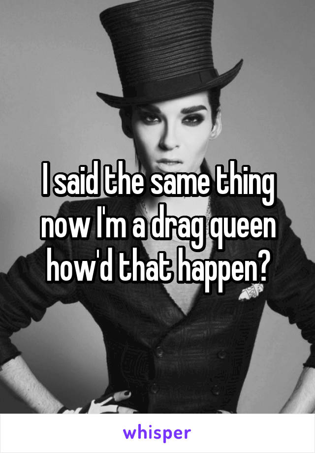 I said the same thing now I'm a drag queen how'd that happen?