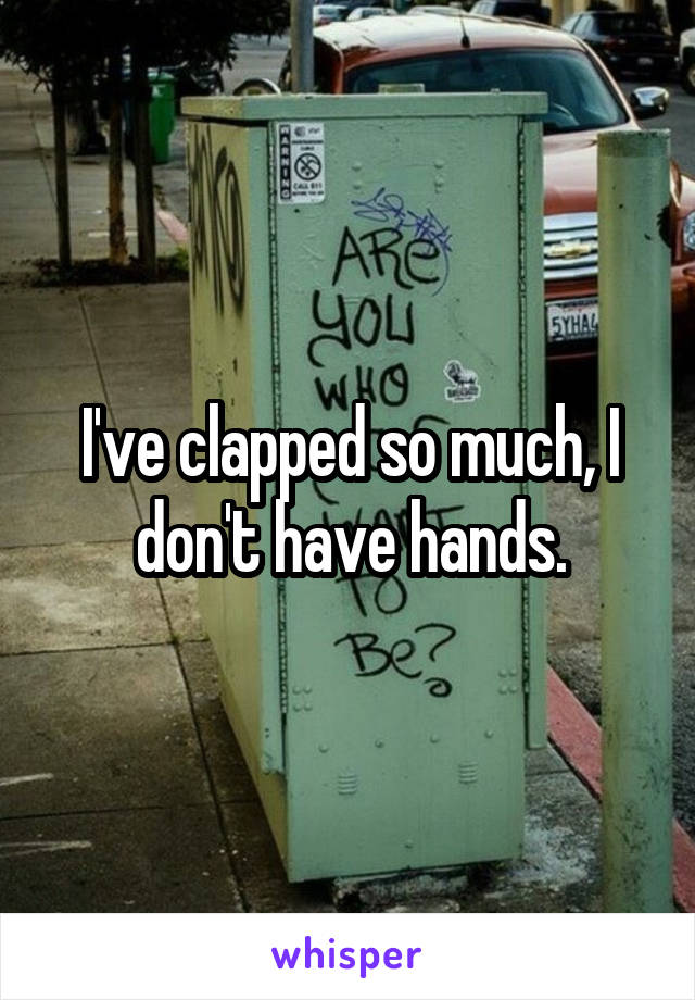 I've clapped so much, I don't have hands.