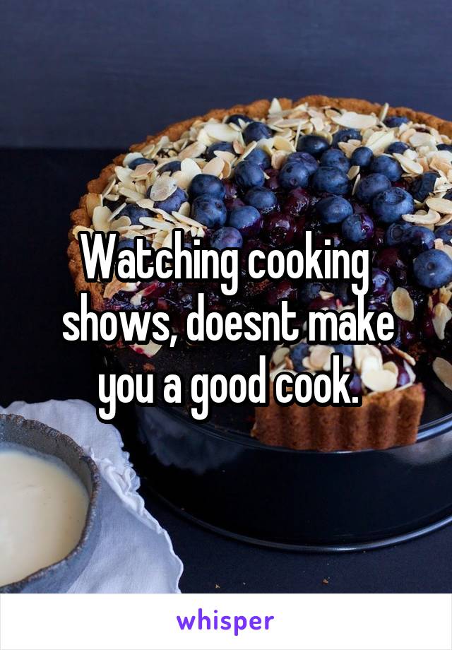 Watching cooking  shows, doesnt make you a good cook.