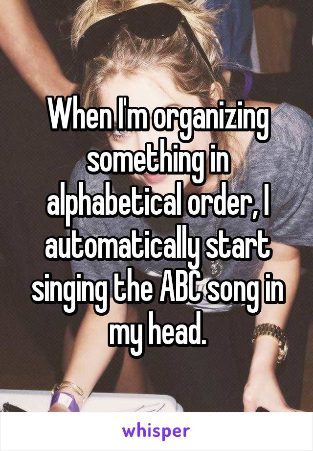 When I'm organizing something in alphabetical order, I automatically start singing the ABC song in my head.