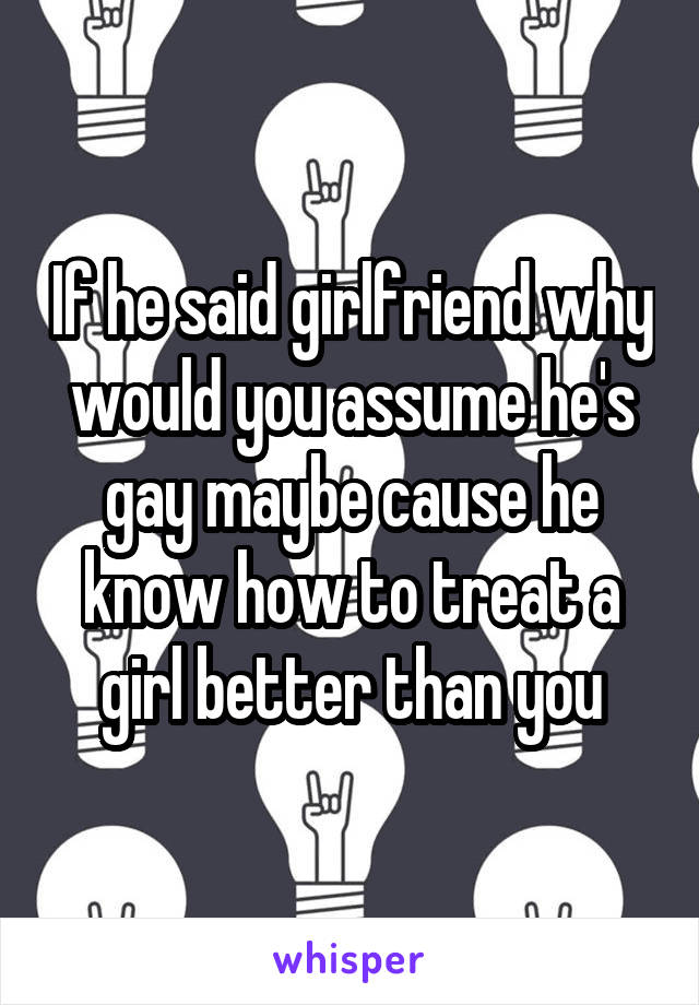 If he said girlfriend why would you assume he's gay maybe cause he know how to treat a girl better than you