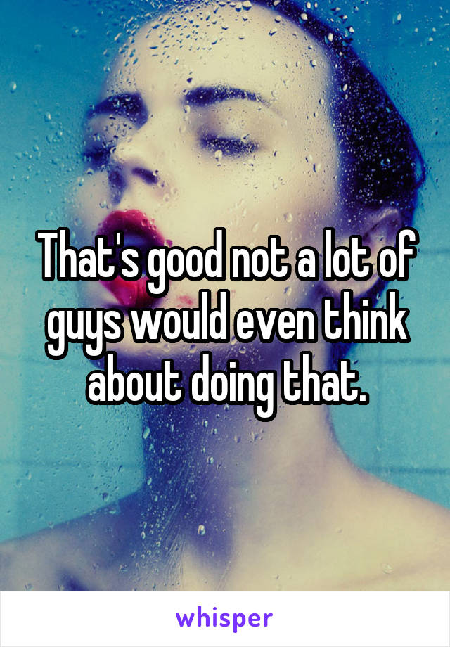 That's good not a lot of guys would even think about doing that.