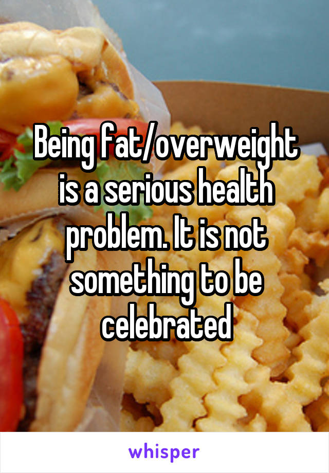 Being fat/overweight is a serious health problem. It is not something to be celebrated