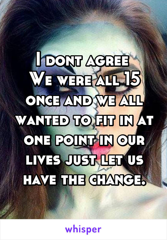 I dont agree 
We were all 15 once and we all wanted to fit in at one point in our lives just let us have the change.