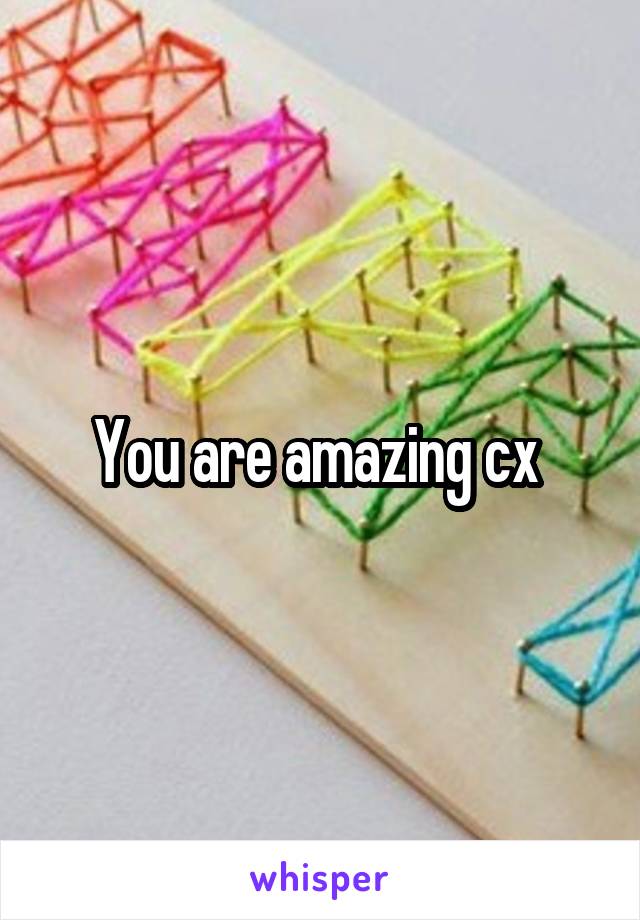 You are amazing cx 