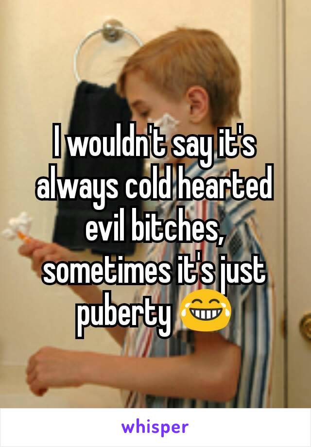 I wouldn't say it's always cold hearted evil bitches, sometimes it's just puberty 😂