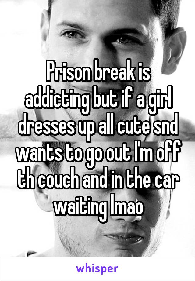 Prison break is addicting but if a girl dresses up all cute snd wants to go out I'm off th couch and in the car waiting lmao
