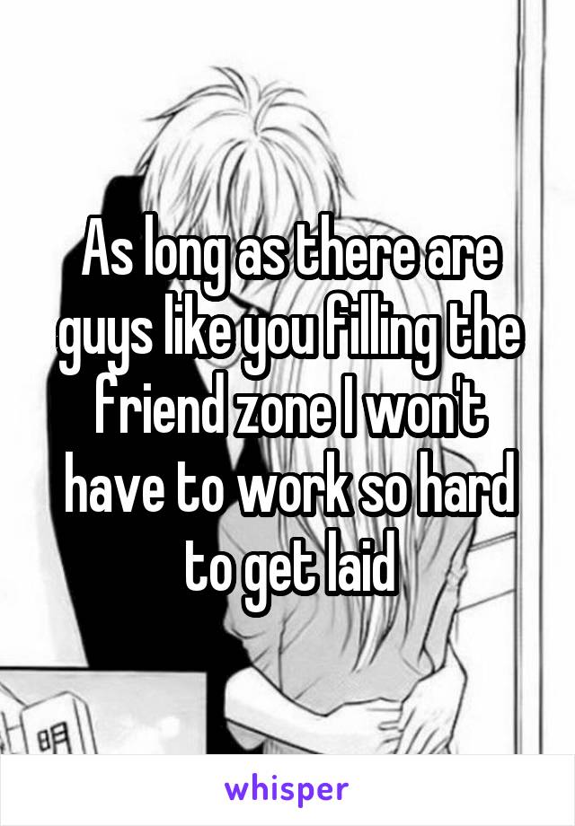 As long as there are guys like you filling the friend zone I won't have to work so hard to get laid