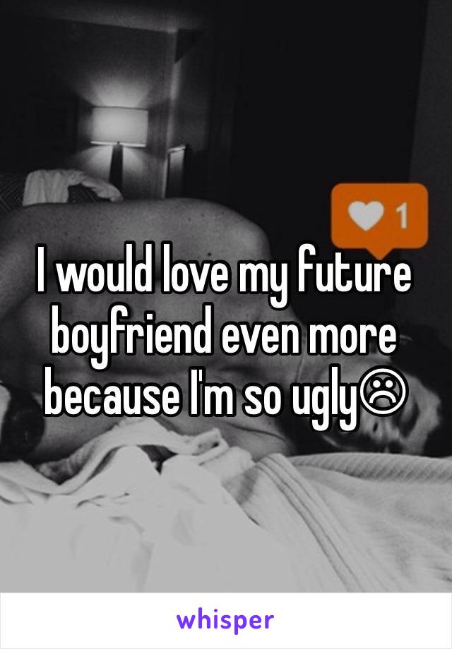 I would love my future boyfriend even more because I'm so ugly☹