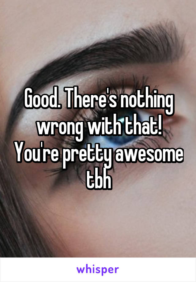 Good. There's nothing wrong with that! You're pretty awesome tbh