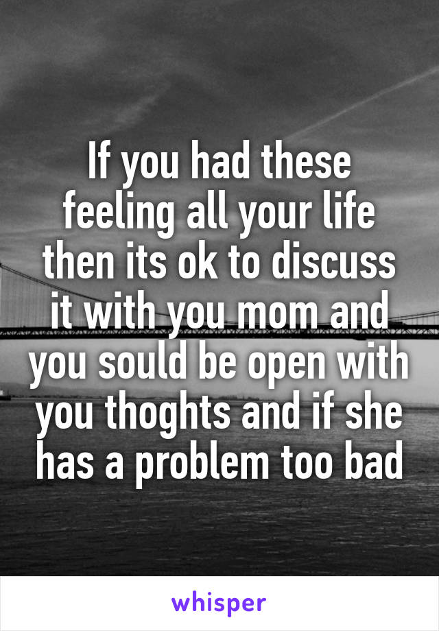 If you had these feeling all your life then its ok to discuss it with you mom and you sould be open with you thoghts and if she has a problem too bad