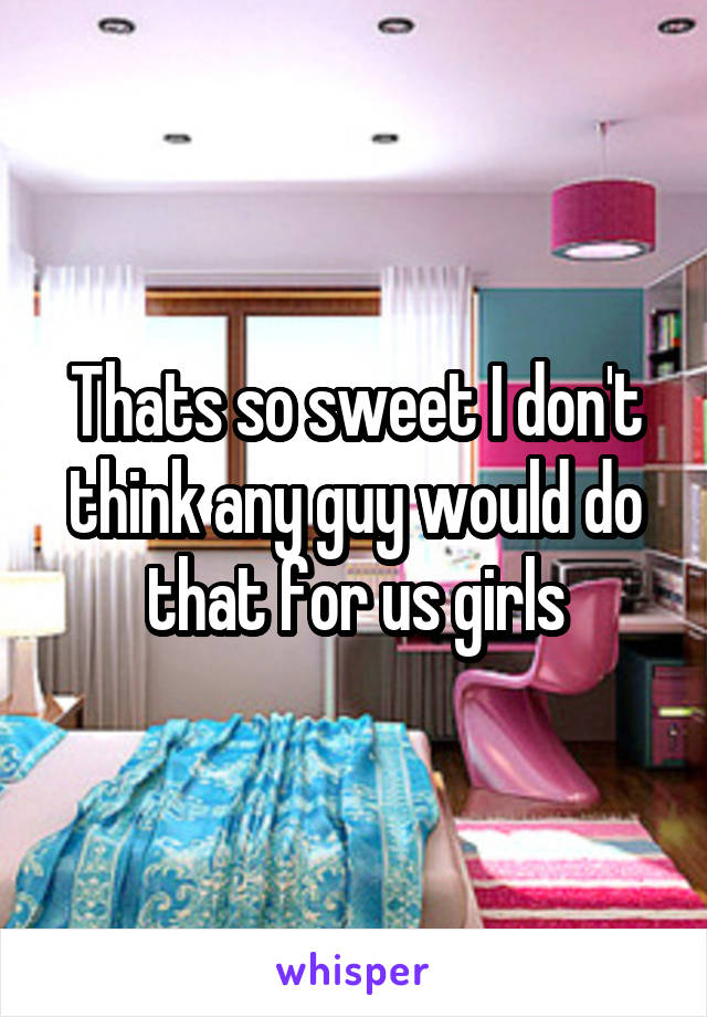 Thats so sweet I don't think any guy would do that for us girls