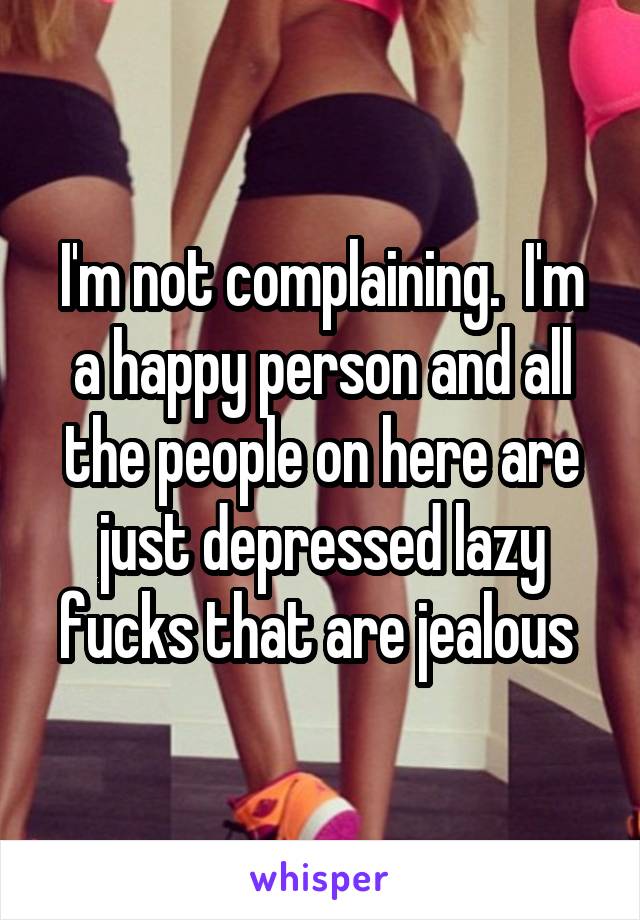 I'm not complaining.  I'm a happy person and all the people on here are just depressed lazy fucks that are jealous 