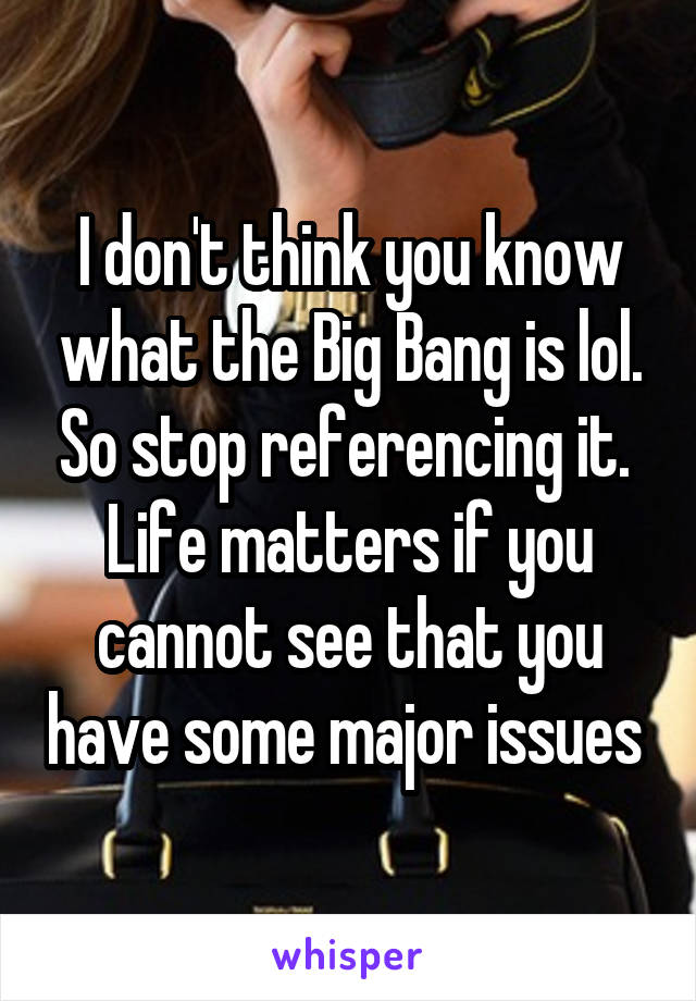 I don't think you know what the Big Bang is lol. So stop referencing it. 
Life matters if you cannot see that you have some major issues 