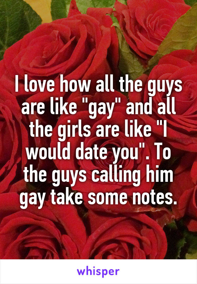 I love how all the guys are like "gay" and all the girls are like "I would date you". To the guys calling him gay take some notes.