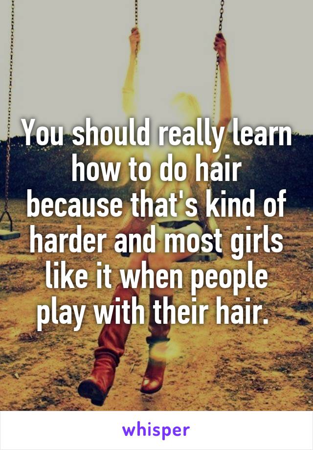 You should really learn how to do hair because that's kind of harder and most girls like it when people play with their hair. 