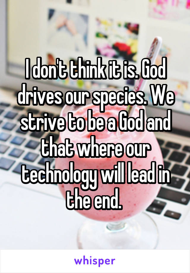 I don't think it is. God drives our species. We strive to be a God and that where our technology will lead in the end. 