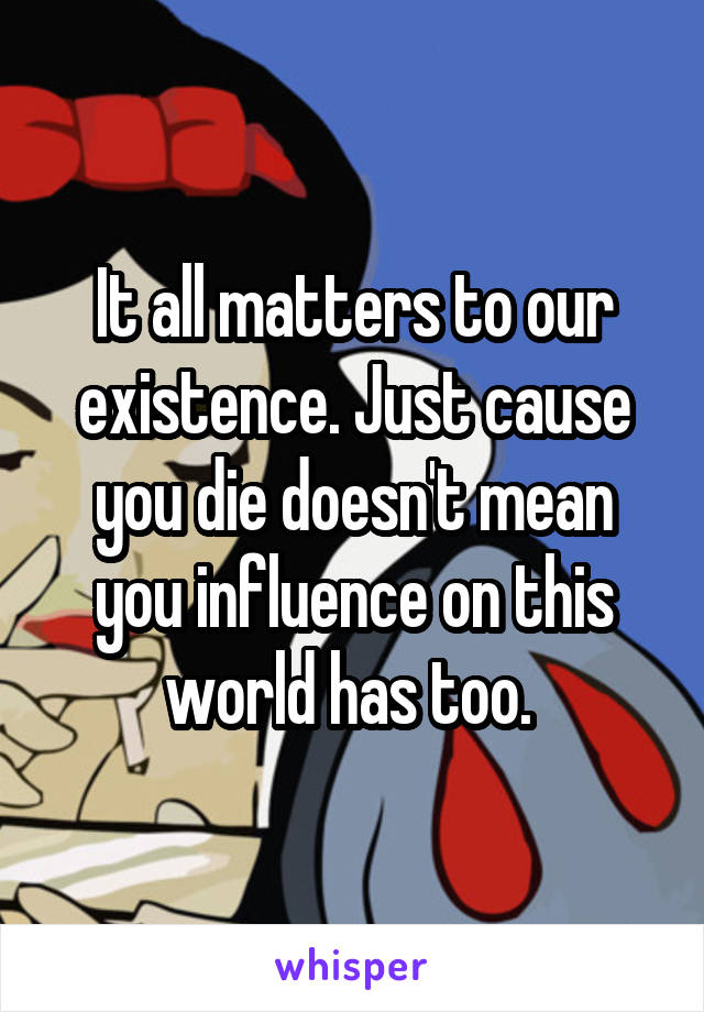 It all matters to our existence. Just cause you die doesn't mean you influence on this world has too. 