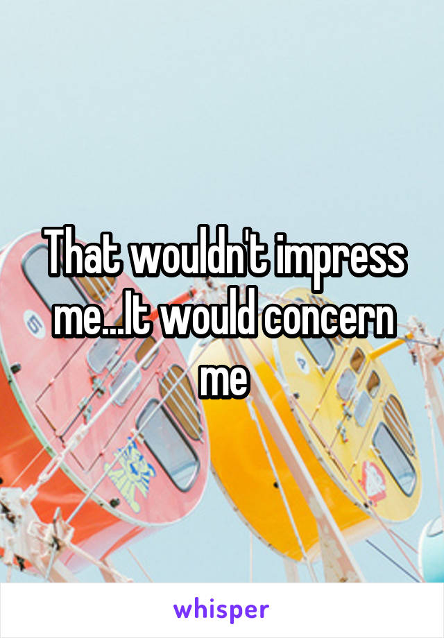 That wouldn't impress me...It would concern me