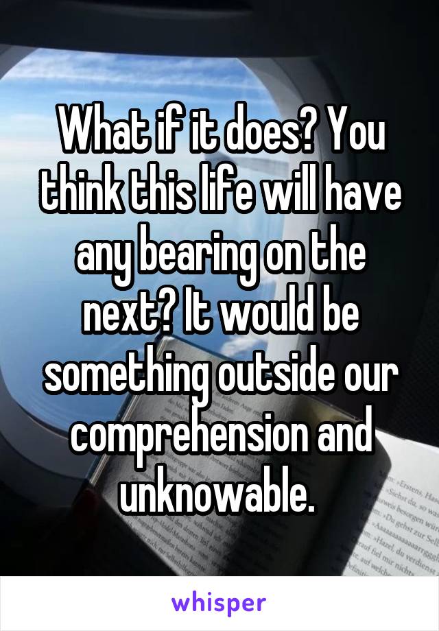 What if it does? You think this life will have any bearing on the next? It would be something outside our comprehension and unknowable. 