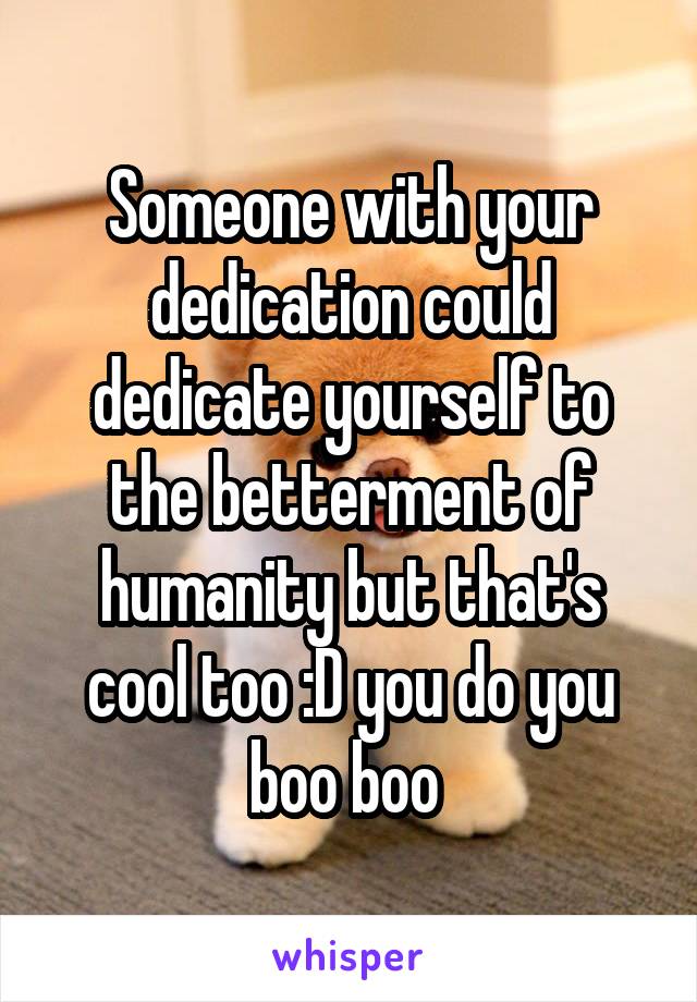 Someone with your dedication could dedicate yourself to the betterment of humanity but that's cool too :D you do you boo boo 