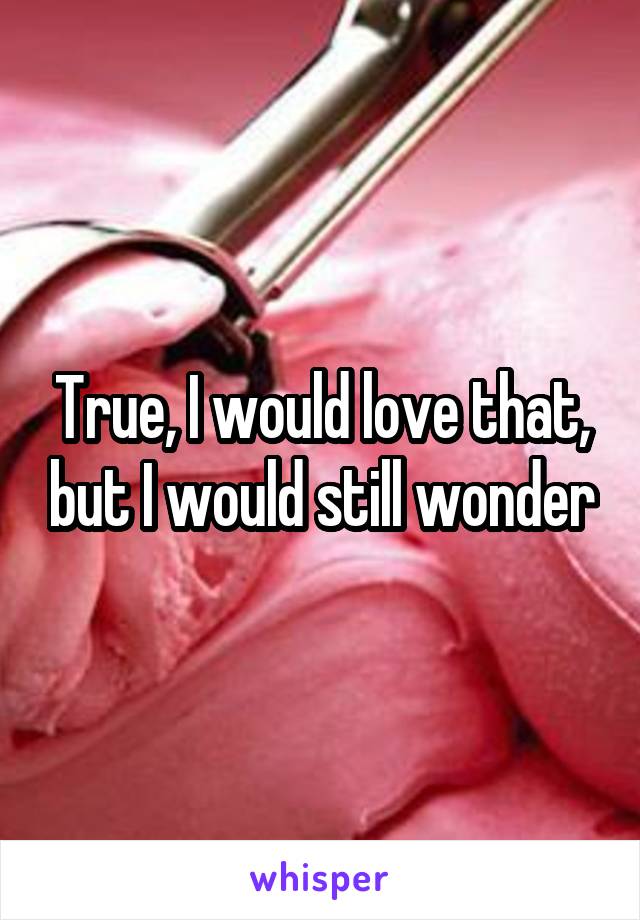 True, I would love that, but I would still wonder