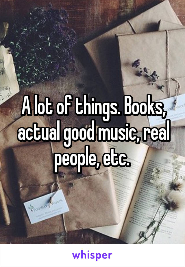 A lot of things. Books, actual good music, real people, etc. 