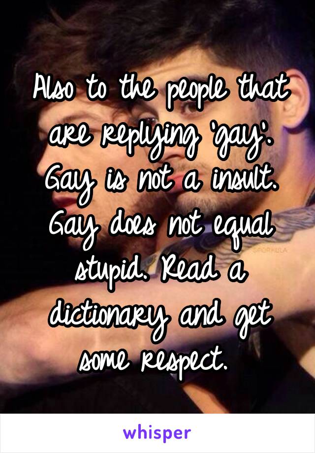 Also to the people that are replying 'gay'. Gay is not a insult. Gay does not equal stupid. Read a dictionary and get some respect. 