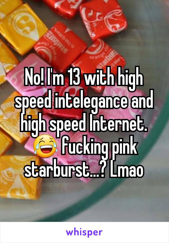 No! I'm 13 with high speed intelegance and high speed Internet. 😂 fucking pink starburst...? Lmao