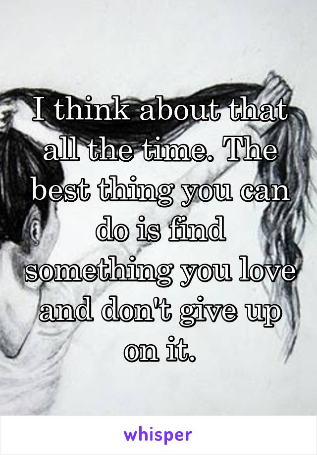 I think about that all the time. The best thing you can do is find something you love and don't give up on it.