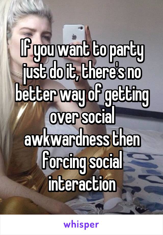 If you want to party just do it, there's no better way of getting over social awkwardness then forcing social interaction