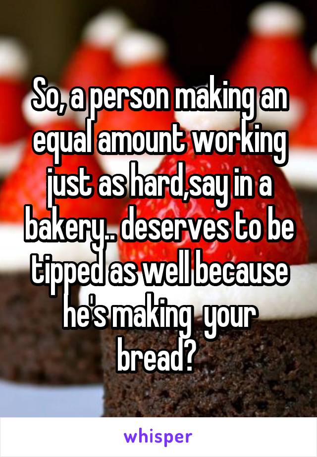 So, a person making an equal amount working just as hard,say in a bakery.. deserves to be tipped as well because he's making  your bread? 