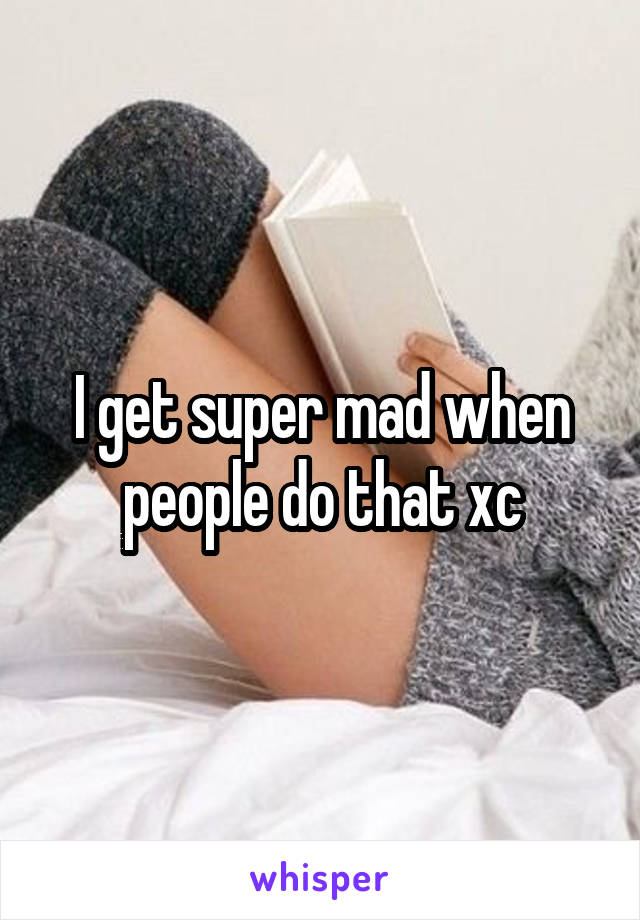 I get super mad when people do that xc