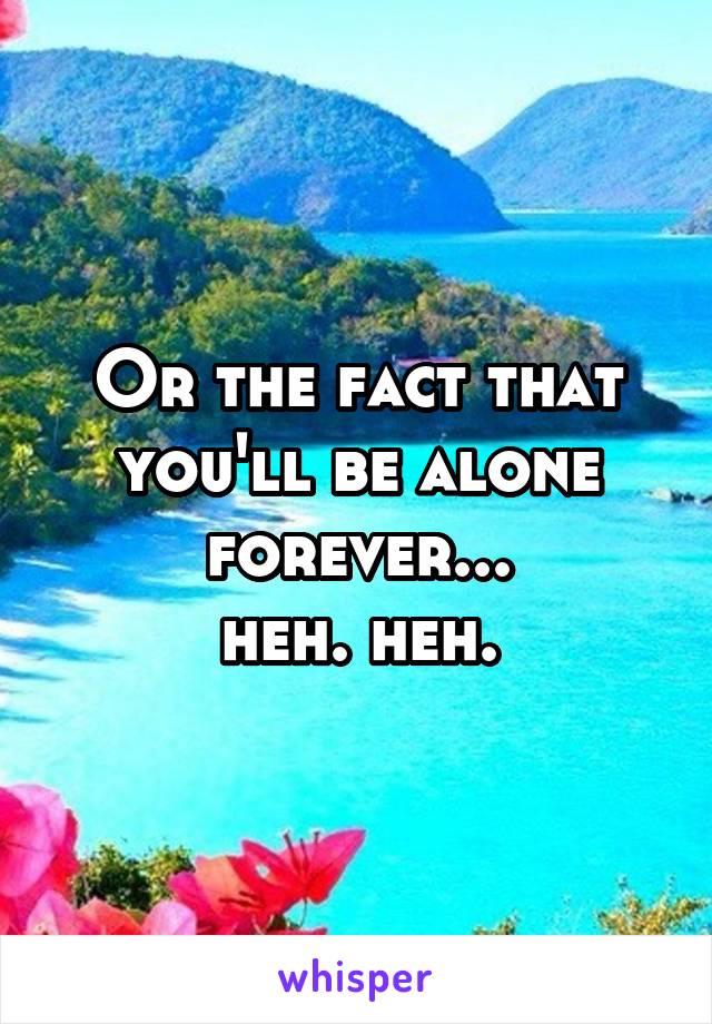 Or the fact that you'll be alone forever...
heh. heh.