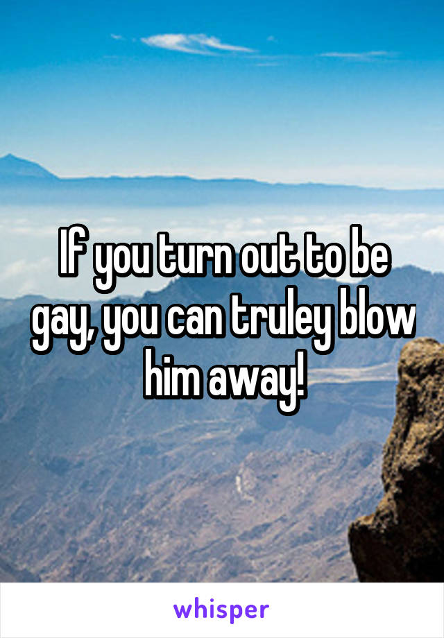 If you turn out to be gay, you can truley blow him away!