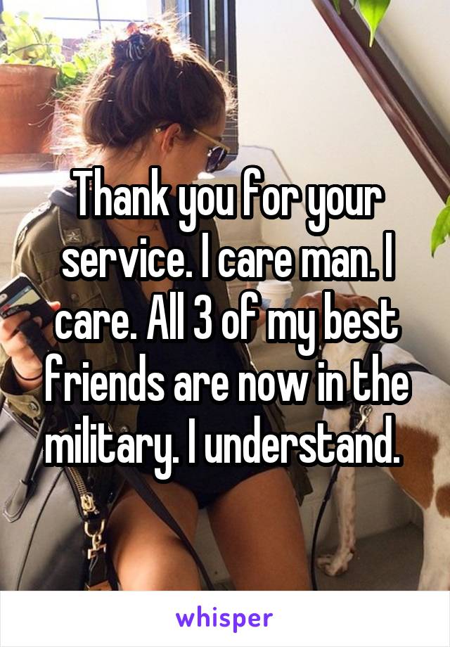 Thank you for your service. I care man. I care. All 3 of my best friends are now in the military. I understand. 