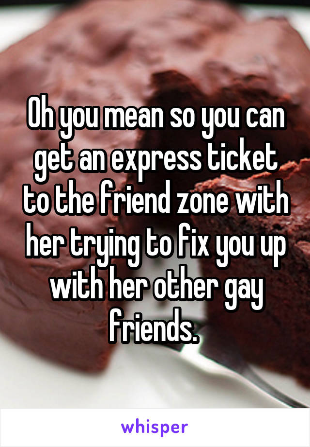 Oh you mean so you can get an express ticket to the friend zone with her trying to fix you up with her other gay friends. 