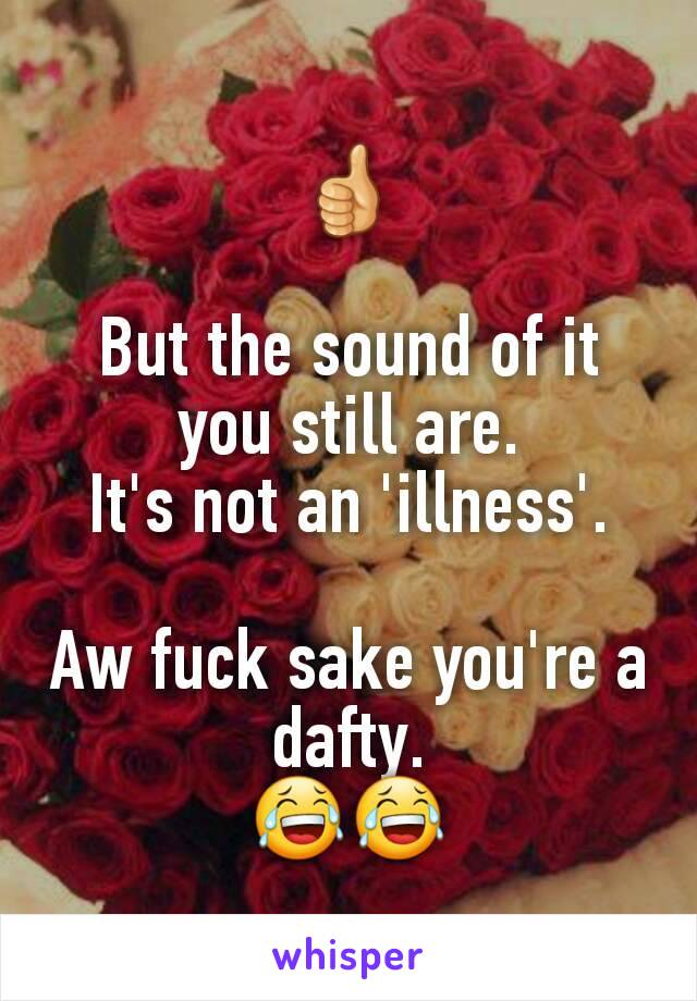 👍

But the sound of it you still are.
It's not an 'illness'.

Aw fuck sake you're a dafty.
😂😂