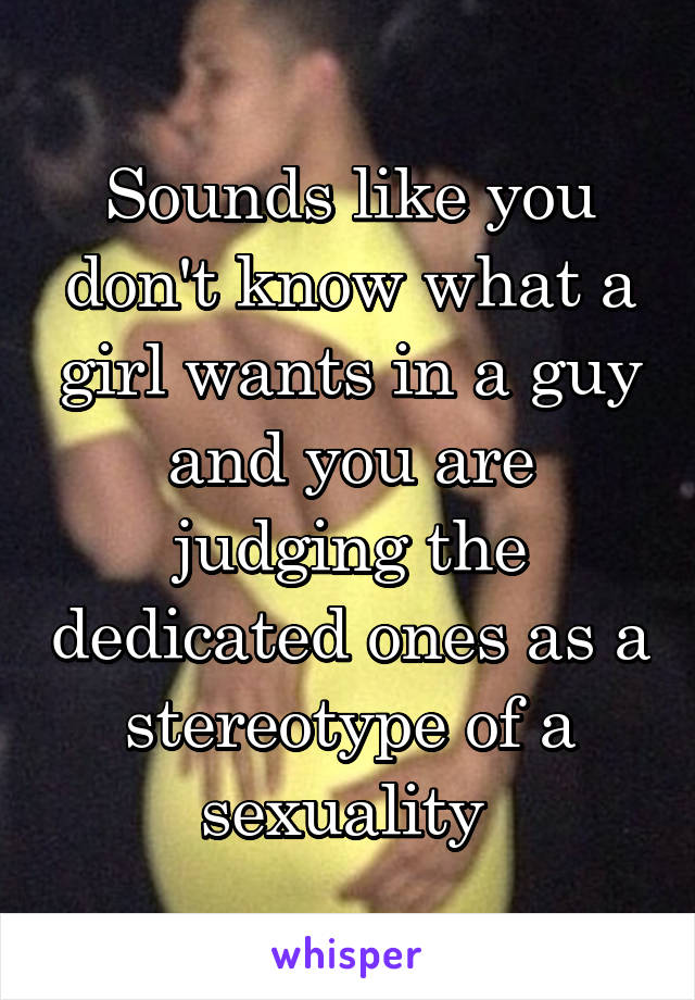 Sounds like you don't know what a girl wants in a guy and you are judging the dedicated ones as a stereotype of a sexuality 