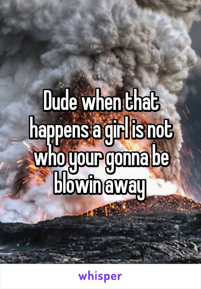 Dude when that happens a girl is not who your gonna be blowin away 